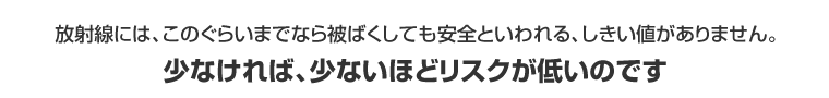 放射線には、このぐらいまでなら被ばくしても安全といわれる、しきい値がありません。少なければ、少ないほどリスクが低いのです